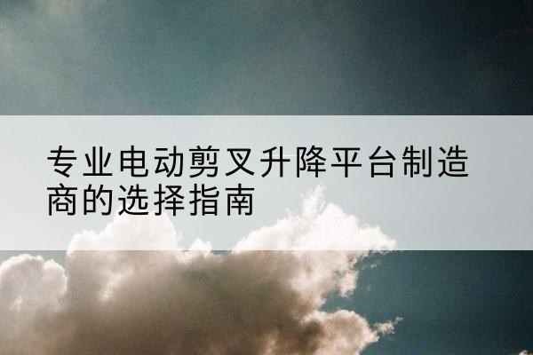 西湖电动剪叉升降平台厂家-专业电动剪叉升降平台制造商的选择指南