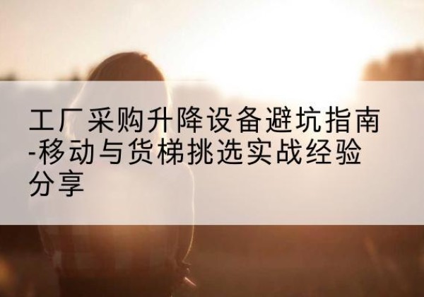 西湖移动式升降机怎么选-工厂采购升降设备避坑指南-移动与货梯挑选实战经验分享
