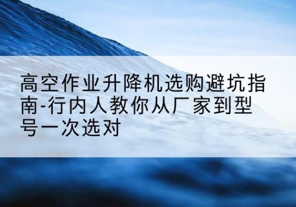 西湖升降平台厂家-高空作业升降机选购避坑指南-行内人教你从厂家到型号一次选对