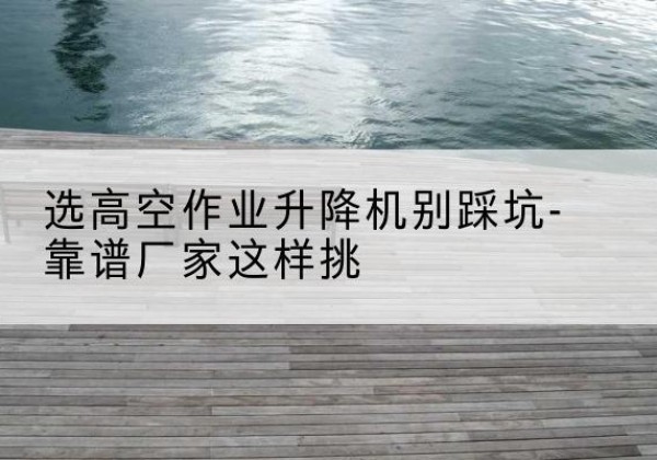 西湖剪叉式升降机厂家-选高空作业升降机别踩坑-靠谱厂家这样挑