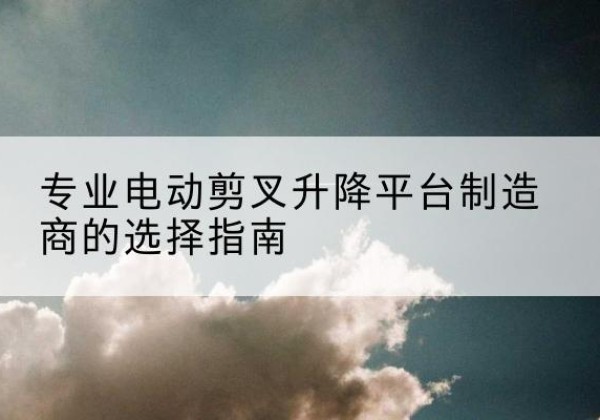 西湖电动剪叉升降平台厂家-专业电动剪叉升降平台制造商的选择指南