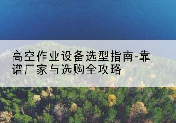 西湖升降车厂家-高空作业设备选型指南-靠谱厂家与选购全攻略