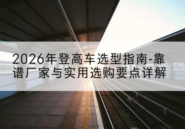 西湖登高车厂家推荐-2026年登高车选型指南-靠谱厂家与实用选购要点详解